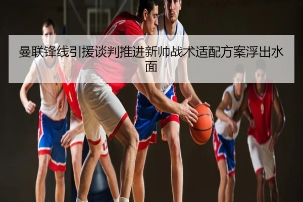 曼联锋线引援谈判推进新帅战术适配方案浮出水面