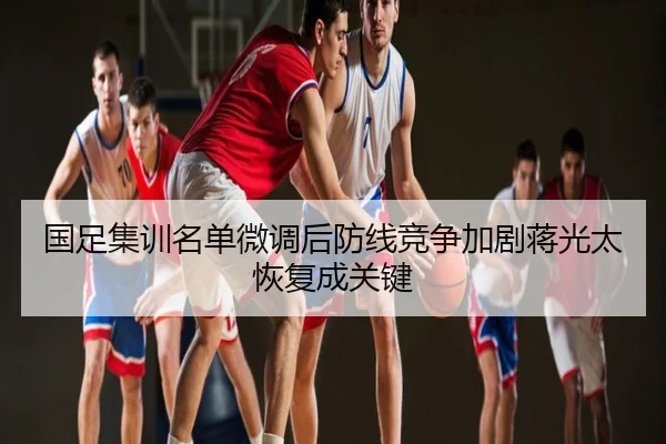 国足集训名单微调后防线竞争加剧蒋光太恢复成关键