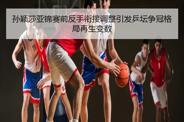 孙颖莎亚锦赛前反手衔接调整引发乒坛争冠格局再生变数