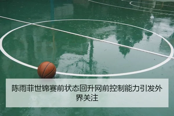 陈雨菲世锦赛前状态回升网前控制能力引发外界关注