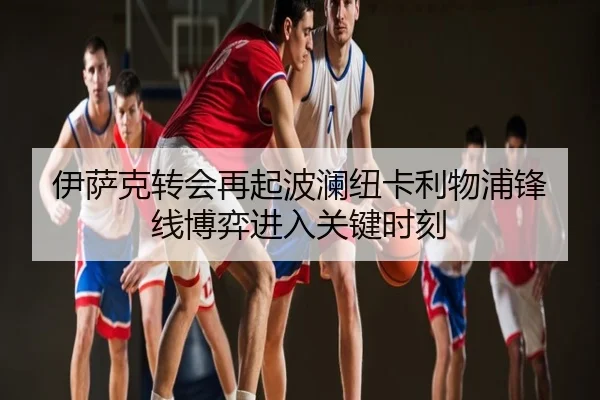 伊萨克转会再起波澜纽卡利物浦锋线博弈进入关键时刻