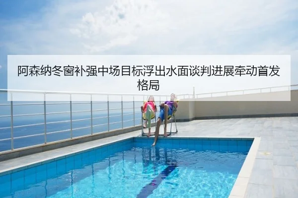阿森纳冬窗补强中场目标浮出水面谈判进展牵动首发格局