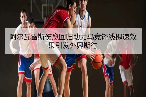 阿尔瓦雷斯伤愈回归助力马竞锋线提速效果引发外界期待